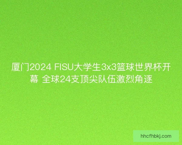 厦门2024 FISU大学生3x3篮球世界杯开幕 全球24支顶尖队伍激烈角逐