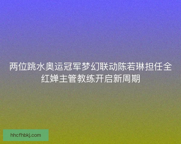 两位跳水奥运冠军梦幻联动陈若琳担任全红婵主管教练开启新周期