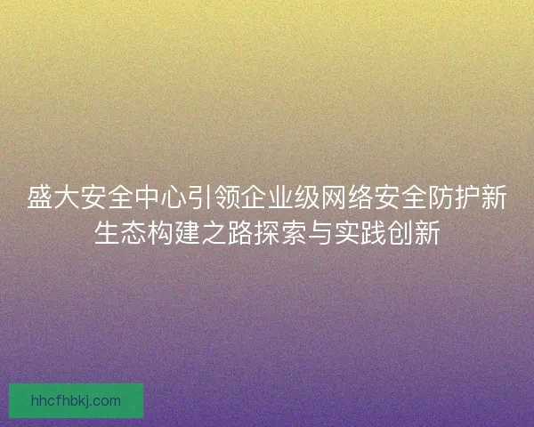 盛大安全中心引领企业级网络安全防护新生态构建之路探索与实践创新